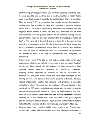 Training & Nutrition Insider Secrets for a Lean-Body
                          TruthAboutAbs.com

    or shortening, protect yourself and your family by choosing something else.
    If I were asked to pick one thing that is most harmful to our health that is
    used in our food supply, it would be the artificial trans fats by a landslide.
    They are simply THAT dangerous that they must be avoided. In my opinion,
    artificial trans fats are right up there with cigarettes in terms of negative
    health effects. Because of the growing awareness and concern over the
    negative health effects of trans fats, the FDA mandated that all food
    manufacturers show the quantity of trans fat on all labels starting back in
    January 2006. However, they can still claim that their product is “trans fat
    free” or “no trans fat” if it has 0.5 grams of trans fat or less per serving
    according to regulations in the US. So all they have to do is reduce the
    serving size portion small enough so that it has 0.5 grams of trans, and they
    can claim “no trans fat”. Don’t trust them! You must inspect the ingredients
    for yourself to know if it’s free of hydrogenated oils, margarine, or
    shortening.
•   Refined oils:   Even if the oils are not hydrogenated, most oils on your
    supermarket shelves are refined, even most of the so called “healthy”
    canola oils. Most refined oils still undergo the high temperature, high
    pressure, solvent extraction, bleaching, and deodorizing processes.
    Anything labeled vegetable oil, soybean oil, corn oil, cottonseed oil,
    safflower oil, and even many canola oils have been damaged by this
    refining process. This damages the natural structure of the fats, destroys
    natural antioxidants, creates free radicals, and produces a generally
    unhealthy product. Take note that the explosion of heart disease in the
    middle of the 20th century coincides quite nicely with the rapid increase in
    the use of hydrogenated and refined oils in the food supply at that time,
    while the consumption of saturated fats has actually decreased between
    the early 1900’s and present time. Think about that. I think you’ll begin to
    see the real culprit for heart disease…hydrogenated and refined oils, not the
    natural healthy saturated fats that have received an undeserved bad rap.
•   Anything deep fried: including tortilla chips, potato chips, French fries,
    donuts, fried chicken, chicken nuggets, etc. It’s all fried in hydrogenated or
                                                                               40
 
