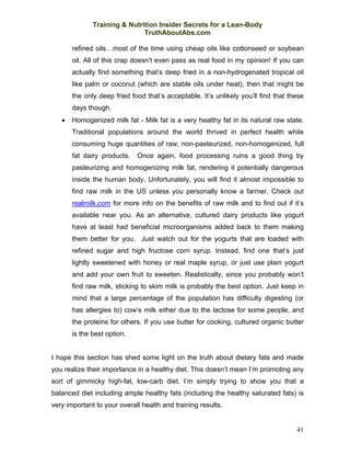 Training & Nutrition Insider Secrets for a Lean-Body
                              TruthAboutAbs.com

       refined oils…most of the time using cheap oils like cottonseed or soybean
       oil. All of this crap doesn’t even pass as real food in my opinion! If you can
       actually find something that’s deep fried in a non-hydrogenated tropical oil
       like palm or coconut (which are stable oils under heat), then that might be
       the only deep fried food that’s acceptable. It’s unlikely you’ll find that these
       days though.
   •   Homogenized milk fat - Milk fat is a very healthy fat in its natural raw state.
       Traditional populations around the world thrived in perfect health while
       consuming huge quantities of raw, non-pasteurized, non-homogenized, full
       fat dairy products.   Once again, food processing ruins a good thing by
       pasteurizing and homogenizing milk fat, rendering it potentially dangerous
       inside the human body. Unfortunately, you will find it almost impossible to
       find raw milk in the US unless you personally know a farmer. Check out
       realmilk.com for more info on the benefits of raw milk and to find out if it’s
       available near you. As an alternative, cultured dairy products like yogurt
       have at least had beneficial microorganisms added back to them making
       them better for you. Just watch out for the yogurts that are loaded with
       refined sugar and high fructose corn syrup. Instead, find one that’s just
       lightly sweetened with honey or real maple syrup, or just use plain yogurt
       and add your own fruit to sweeten. Realistically, since you probably won’t
       find raw milk, sticking to skim milk is probably the best option. Just keep in
       mind that a large percentage of the population has difficulty digesting (or
       has allergies to) cow’s milk either due to the lactose for some people, and
       the proteins for others. If you use butter for cooking, cultured organic butter
       is the best option.


I hope this section has shed some light on the truth about dietary fats and made
you realize their importance in a healthy diet. This doesn’t mean I’m promoting any
sort of gimmicky high-fat, low-carb diet. I’m simply trying to show you that a
balanced diet including ample healthy fats (including the healthy saturated fats) is
very important to your overall health and training results.


                                                                                    41
 