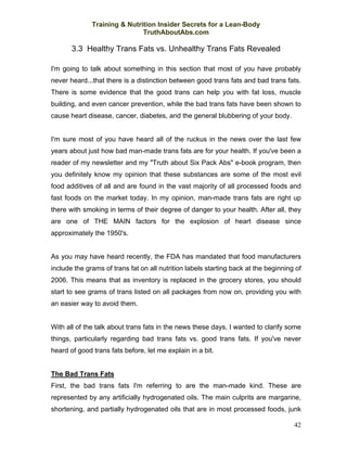 Training & Nutrition Insider Secrets for a Lean-Body
                              TruthAboutAbs.com

       3.3 Healthy Trans Fats vs. Unhealthy Trans Fats Revealed

I'm going to talk about something in this section that most of you have probably
never heard...that there is a distinction between good trans fats and bad trans fats.
There is some evidence that the good trans can help you with fat loss, muscle
building, and even cancer prevention, while the bad trans fats have been shown to
cause heart disease, cancer, diabetes, and the general blubbering of your body.


I'm sure most of you have heard all of the ruckus in the news over the last few
years about just how bad man-made trans fats are for your health. If you've been a
reader of my newsletter and my "Truth about Six Pack Abs" e-book program, then
you definitely know my opinion that these substances are some of the most evil
food additives of all and are found in the vast majority of all processed foods and
fast foods on the market today. In my opinion, man-made trans fats are right up
there with smoking in terms of their degree of danger to your health. After all, they
are one of THE MAIN factors for the explosion of heart disease since
approximately the 1950's.


As you may have heard recently, the FDA has mandated that food manufacturers
include the grams of trans fat on all nutrition labels starting back at the beginning of
2006. This means that as inventory is replaced in the grocery stores, you should
start to see grams of trans listed on all packages from now on, providing you with
an easier way to avoid them.


With all of the talk about trans fats in the news these days, I wanted to clarify some
things, particularly regarding bad trans fats vs. good trans fats. If you've never
heard of good trans fats before, let me explain in a bit.


The Bad Trans Fats
First, the bad trans fats I'm referring to are the man-made kind. These are
represented by any artificially hydrogenated oils. The main culprits are margarine,
shortening, and partially hydrogenated oils that are in most processed foods, junk

                                                                                     42
 