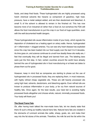 Training & Nutrition Insider Secrets for a Lean-Body
                              TruthAboutAbs.com

foods, and deep fried foods. These hydrogenated oils are highly processed using
harsh chemical solvents like hexane (a component of gasoline), high heat,
pressure, have a metal catalyst added, and are then deodorized and bleached. A
small % of the solvent is allowed to remain in the finished oil. This has now
become more of an industrial oil rather than a food oil, but somehow the FDA still
allows the food manufacturers to put this crap in our food at huge quantities, even
with the well documented health dangers.


These hydrogenated oils cause inflammation inside of your body, which signals the
deposition of cholesterol as a healing agent on artery walls. Hence, hydrogenated
oil = inflammation = clogged arteries. You can see why heart disease has exploded
since this crap has been loaded into our food supply over the last 5 to 6 decades.
As time goes on, and science continues to unveil how deadly these oils really are, I
feel that eventually they will be illegal and banned from use. The labeling laws
were just the first step. In fact, certain countries around the world have already
banned the use of hydrogenated oils in food manufacturing or at least set dates to
phase them out for good.


However, keep in mind that as companies are starting to phase out the use of
hydrogenated oils in processed foods, they are replacing them, in most instances,
with highly refined cheap vegetable oils. These are still heavily processed oils
using high heat, solvents, deodorizers, and bleaching agents. Even refined oils are
known to produce inflammation in your body...a far cry from natural sources of
healthy fats. Once again, for the best results, your best bet is avoiding highly
processed foods altogether and choose whole, natural, minimally processed foods.
Your body will thank you!


The Good Trans Fats
Ok, after having trash talked the man-made trans fats, let me clearly state that
there IS such a thing as healthy natural trans fats. Natural trans fats are created in
the stomachs of ruminant animals like cattle, sheep, goats, etc. and make their
way into the fat stores of the animals. Therefore, the milk fat and the fat within the
                                                                                   43
 