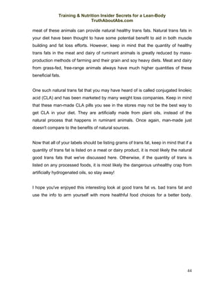 Training & Nutrition Insider Secrets for a Lean-Body
                               TruthAboutAbs.com

meat of these animals can provide natural healthy trans fats. Natural trans fats in
your diet have been thought to have some potential benefit to aid in both muscle
building and fat loss efforts. However, keep in mind that the quantity of healthy
trans fats in the meat and dairy of ruminant animals is greatly reduced by mass-
production methods of farming and their grain and soy heavy diets. Meat and dairy
from grass-fed, free-range animals always have much higher quantities of these
beneficial fats.


One such natural trans fat that you may have heard of is called conjugated linoleic
acid (CLA) and has been marketed by many weight loss companies. Keep in mind
that these man-made CLA pills you see in the stores may not be the best way to
get CLA in your diet. They are artificially made from plant oils, instead of the
natural process that happens in ruminant animals. Once again, man-made just
doesn't compare to the benefits of natural sources.


Now that all of your labels should be listing grams of trans fat, keep in mind that if a
quantity of trans fat is listed on a meat or dairy product, it is most likely the natural
good trans fats that we've discussed here. Otherwise, if the quantity of trans is
listed on any processed foods, it is most likely the dangerous unhealthy crap from
artificially hydrogenated oils, so stay away!


I hope you've enjoyed this interesting look at good trans fat vs. bad trans fat and
use the info to arm yourself with more healthful food choices for a better body.




                                                                                      44
 