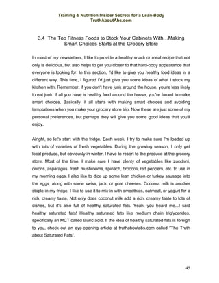 Training & Nutrition Insider Secrets for a Lean-Body
                              TruthAboutAbs.com



   3.4 The Top Fitness Foods to Stock Your Cabinets With…Making
             Smart Choices Starts at the Grocery Store

In most of my newsletters, I like to provide a healthy snack or meal recipe that not
only is delicious, but also helps to get you closer to that hard-body appearance that
everyone is looking for. In this section, I'd like to give you healthy food ideas in a
different way. This time, I figured I'd just give you some ideas of what I stock my
kitchen with. Remember, if you don't have junk around the house, you're less likely
to eat junk. If all you have is healthy food around the house, you're forced to make
smart choices. Basically, it all starts with making smart choices and avoiding
temptations when you make your grocery store trip. Now these are just some of my
personal preferences, but perhaps they will give you some good ideas that you'll
enjoy.


Alright, so let's start with the fridge. Each week, I try to make sure I'm loaded up
with lots of varieties of fresh vegetables. During the growing season, I only get
local produce, but obviously in winter, I have to resort to the produce at the grocery
store. Most of the time, I make sure I have plenty of vegetables like zucchini,
onions, asparagus, fresh mushrooms, spinach, broccoli, red peppers, etc. to use in
my morning eggs. I also like to dice up some lean chicken or turkey sausage into
the eggs, along with some swiss, jack, or goat cheeses. Coconut milk is another
staple in my fridge. I like to use it to mix in with smoothies, oatmeal, or yogurt for a
rich, creamy taste. Not only does coconut milk add a rich, creamy taste to lots of
dishes, but it's also full of healthy saturated fats. Yeah, you heard me...I said
healthy saturated fats! Healthy saturated fats like medium chain triglycerides,
specifically an MCT called lauric acid. If the idea of healthy saturated fats is foreign
to you, check out an eye-opening article at truthaboutabs.com called "The Truth
about Saturated Fats".




                                                                                     45
 