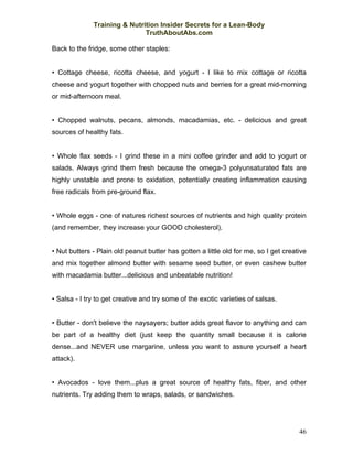 Training & Nutrition Insider Secrets for a Lean-Body
                              TruthAboutAbs.com

Back to the fridge, some other staples:


• Cottage cheese, ricotta cheese, and yogurt - I like to mix cottage or ricotta
cheese and yogurt together with chopped nuts and berries for a great mid-morning
or mid-afternoon meal.


• Chopped walnuts, pecans, almonds, macadamias, etc. - delicious and great
sources of healthy fats.


• Whole flax seeds - I grind these in a mini coffee grinder and add to yogurt or
salads. Always grind them fresh because the omega-3 polyunsaturated fats are
highly unstable and prone to oxidation, potentially creating inflammation causing
free radicals from pre-ground flax.


• Whole eggs - one of natures richest sources of nutrients and high quality protein
(and remember, they increase your GOOD cholesterol).


• Nut butters - Plain old peanut butter has gotten a little old for me, so I get creative
and mix together almond butter with sesame seed butter, or even cashew butter
with macadamia butter...delicious and unbeatable nutrition!


• Salsa - I try to get creative and try some of the exotic varieties of salsas.


• Butter - don't believe the naysayers; butter adds great flavor to anything and can
be part of a healthy diet (just keep the quantity small because it is calorie
dense...and NEVER use margarine, unless you want to assure yourself a heart
attack).


• Avocados - love them...plus a great source of healthy fats, fiber, and other
nutrients. Try adding them to wraps, salads, or sandwiches.




                                                                                      46
 
