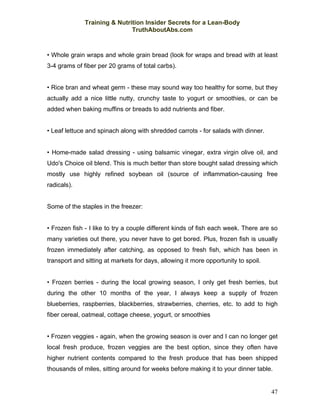 Training & Nutrition Insider Secrets for a Lean-Body
                              TruthAboutAbs.com



• Whole grain wraps and whole grain bread (look for wraps and bread with at least
3-4 grams of fiber per 20 grams of total carbs).


• Rice bran and wheat germ - these may sound way too healthy for some, but they
actually add a nice little nutty, crunchy taste to yogurt or smoothies, or can be
added when baking muffins or breads to add nutrients and fiber.


• Leaf lettuce and spinach along with shredded carrots - for salads with dinner.


• Home-made salad dressing - using balsamic vinegar, extra virgin olive oil, and
Udo's Choice oil blend. This is much better than store bought salad dressing which
mostly use highly refined soybean oil (source of inflammation-causing free
radicals).


Some of the staples in the freezer:


• Frozen fish - I like to try a couple different kinds of fish each week. There are so
many varieties out there, you never have to get bored. Plus, frozen fish is usually
frozen immediately after catching, as opposed to fresh fish, which has been in
transport and sitting at markets for days, allowing it more opportunity to spoil.


• Frozen berries - during the local growing season, I only get fresh berries, but
during the other 10 months of the year, I always keep a supply of frozen
blueberries, raspberries, blackberries, strawberries, cherries, etc. to add to high
fiber cereal, oatmeal, cottage cheese, yogurt, or smoothies


• Frozen veggies - again, when the growing season is over and I can no longer get
local fresh produce, frozen veggies are the best option, since they often have
higher nutrient contents compared to the fresh produce that has been shipped
thousands of miles, sitting around for weeks before making it to your dinner table.


                                                                                    47
 