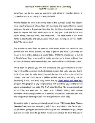 Training & Nutrition Insider Secrets for a Lean-Body
                              TruthAboutAbs.com

something you do like such as swimming, rock climbing, mountain biking, or
competitive sports, and enjoy it on a regular basis.


Another reason the world is becoming fatter is that our food supply has become
more heavily processed, refined, filled with chemicals, and modified from its natural
state over the years. Everybody thinks that they don’t have time in this fast-paced
world to prepare their own meals anymore, so they grab quick junk foods from
corner stores, fast food joints, and restaurants. This habit makes it that much
harder to stay healthy and lean, because THEY aren’t looking out for your health.
Only YOU can do that!


The solution is easy! First, we need to make smart whole food decisions, and
prepare our own meals. Second, we need to get out and move. Our bodies are
meant to move and be active on a regular basis. That’s the simplest way to look at
it. Now let’s get down to some of the insider secrets from a fitness junkie on how
you can get top notch results out of both your training and your nutrition programs.


This E-book will provide you with tons of ideas to take your workouts to a whole
new level and to open your mind with respect to your diet. After you read this E-
book, if you want to really step it up and discover the entire system that I’ve
created, that 10’s of thousands of people all over the world are using now for
developing a lean, rock hard body, check out my Truth about Six Pack Abs
program. This program is fully comprehensive with everything you need to know if
you’re serious about your body. The Truth about Six Pack Abs program is not just
about doing abs exercises. It’s about smart full-body training and nutrition
strategies for reducing your body fat to levels so that you can finally see your abs,
and bring out eye-catching muscle tone throughout your entire body.


On another note, if you haven’t signed up yet for my FREE Lean Body Fitness
Secrets Ezine, what are you waiting for? I’ll send you a brand new E-zine every
couple weeks giving you all kinds of hard-body tips and strategies that you can go
out and use right away to get better results and achieve the body that you’re
                                                                                   3
 