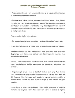 Training & Nutrition Insider Secrets for a Lean-Body
                              TruthAboutAbs.com



• Frozen chicken breasts - very convenient to nuke up for a quick addition to wraps
or chicken sandwiches for quick meals.


• Frozen buffalo, ostrich, venison, and other "exotic" lean meats – Yeah, I know,
I'm weird, but I can tell you that these are some of the healthiest meats around,
and if you're serious about a lean healthy body, these types of meats are much
better for you than the mass produced, hormone-pumped beef and pork that's sold
at most grocery stores.


Alright, now the staples in my cabinets:


• Oat bran and steel cut oats - higher fiber than those little packs of instant oats.


• Cans of coconut milk - to be transferred to a container in the fridge after opening.


• Various antioxidant rich teas - green, oolong, white, rooibos are some of the best.
Surprisingly, even chammomile tea has been shown to provide important trace
nutrients and antioxidants.


• Stevia - a natural non-caloric sweetener, which is an excellent alternative to the
nasty chemical-laden artificial sweeteners like aspartame, saccharine, and
sucralose.


• Organic maple syrup - none of that high fructose corn syrup Aunt Jemima
crap...only real maple syrup can be considered real food. The only time I really use
this (because of the high sugar load) is added to my post-workout smoothies to
sweeten things up and also elicit an insulin surge to push nutrients into your
muscles.


• Raw honey - better than processed honey...higher quantities of beneficial
nutrients and enzymes. Honey has even been proven in studies to improve
                                                                                        48
 