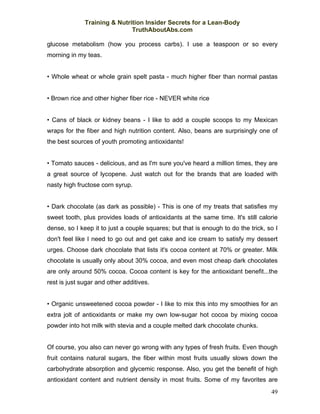 Training & Nutrition Insider Secrets for a Lean-Body
                              TruthAboutAbs.com

glucose metabolism (how you process carbs). I use a teaspoon or so every
morning in my teas.


• Whole wheat or whole grain spelt pasta - much higher fiber than normal pastas


• Brown rice and other higher fiber rice - NEVER white rice


• Cans of black or kidney beans - I like to add a couple scoops to my Mexican
wraps for the fiber and high nutrition content. Also, beans are surprisingly one of
the best sources of youth promoting antioxidants!


• Tomato sauces - delicious, and as I'm sure you've heard a million times, they are
a great source of lycopene. Just watch out for the brands that are loaded with
nasty high fructose corn syrup.


• Dark chocolate (as dark as possible) - This is one of my treats that satisfies my
sweet tooth, plus provides loads of antioxidants at the same time. It's still calorie
dense, so I keep it to just a couple squares; but that is enough to do the trick, so I
don't feel like I need to go out and get cake and ice cream to satisfy my dessert
urges. Choose dark chocolate that lists it's cocoa content at 70% or greater. Milk
chocolate is usually only about 30% cocoa, and even most cheap dark chocolates
are only around 50% cocoa. Cocoa content is key for the antioxidant benefit...the
rest is just sugar and other additives.


• Organic unsweetened cocoa powder - I like to mix this into my smoothies for an
extra jolt of antioxidants or make my own low-sugar hot cocoa by mixing cocoa
powder into hot milk with stevia and a couple melted dark chocolate chunks.


Of course, you also can never go wrong with any types of fresh fruits. Even though
fruit contains natural sugars, the fiber within most fruits usually slows down the
carbohydrate absorption and glycemic response. Also, you get the benefit of high
antioxidant content and nutrient density in most fruits. Some of my favorites are
                                                                                   49
 