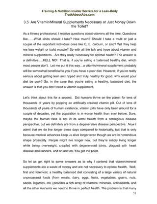 Training & Nutrition Insider Secrets for a Lean-Body
                             TruthAboutAbs.com

3.5 Are Vitamin/Mineral Supplements Necessary or Just Money Down
                            the Toilet?

As a fitness professional, I receive questions about vitamins all the time. Questions
like……What kinds should I take? How much? Should I take a multi or just a
couple of the important individual ones like C, E, calcium, or zinc? Will they help
me lose weight or build muscle? So with all the talk and hype about vitamin and
mineral supplements…Are they really necessary for optimal health? The answer is
a definitive…..HELL NO! That is, if you’re eating a balanced healthy diet, which
most people don’t. Let me put it this way…a vitamin/mineral supplement probably
will be somewhat beneficial to you if you have a poor diet. However, if you’re really
serious about getting lean and ripped and truly healthy for good, why would your
diet be poor? So, in the case that you’re eating a healthy, balanced diet, the
answer is that you don’t need a vitamin supplement.


Let’s think about this for a second. Did humans thrive on the planet for tens of
thousands of years by popping an artificially created vitamin pill. Out of tens of
thousands of years of human existence, vitamin pills have only been around for a
couple of decades, yet the population is in worse health than ever before. Sure,
maybe the human race is not in its worst health from a contagious disease
perspective, but we definitely are from a degenerative disease perspective. Now I
admit that we do live longer these days compared to historically, but that is only
because medical advances keep us alive longer even though we are in horrendous
shape physically. People might live longer now, but they’re simply living longer
while being overweight, crippled with degenerated joints, plagued with heart
disease and cancers, and on and on. You get the point.


So let us get right to some answers as to why I contend that vitamin/mineral
supplements are a waste of money and are not necessary to optimal health. Well,
first and foremost, a healthy balanced diet consisting of a large variety of natural
unprocessed foods (from meats, dairy, eggs, fruits, vegetables, grains, nuts,
seeds, legumes, etc.) provides a rich array of vitamins, minerals, antioxidants, and
all the other nutrients we need to thrive in perfect health. The problem is that many
                                                                                  51
 