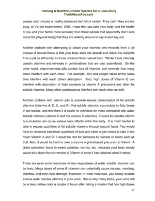 Training & Nutrition Insider Secrets for a Lean-Body
                             TruthAboutAbs.com

people don’t choose a healthy balanced diet full of variety. They claim they are too
busy, or it’s too inconvenient. Well, I hope that you take your body and the health
of you and your family more seriously than these people that apparently don’t care
about the physical being that they are walking around in day in and day out.


Another problem with attempting to obtain your vitamins and minerals from a pill
instead of natural foods is that your body does not absorb and utilize the nutrients
from a pill as efficiently as those obtained from natural food. Whole foods naturally
contain vitamins and minerals in combinations that are best assimilated. On the
other hand, vitamin/mineral pills contain lots of vitamins and minerals that many
times interfere with each other. For example, zinc and copper taken at the same
time interfere with each others absorption. Also, high doses of Vitamin E can
interfere with absorption of beta carotene (a vitamin A precursor) and other fat
soluble vitamins. Many other combinations interfere with each other as well.


Another problem with vitamin pills is possible excess consumption of fat soluble
vitamins (vitamins A, D, E, and K). Fat soluble vitamins accumulate in fatty tissue
in our bodies, and therefore it is easier to overdose on these compared with water
soluble vitamins (vitamin C and the various B vitamins). Excess fat soluble vitamin
accumulation can cause various toxic effects within the body. It is much harder to
take in excess quantities of fat soluble vitamins through natural foods. You would
have to consume exorbitant quantities of liver and other organ meats to take in too
much Vitamin A and D. It would be rare for someone to overeat on foods such as
that. Also, it would be hard to over consume a plant-based precursor to Vitamin A
(beta carotene), found in sweet potatoes, carrots, etc., because your body simply
would shut down the conversion to Vitamin A once it has obtained what it needs.


There are even some instances where mega-doses of water soluble vitamins can
be toxic. Mega doses of some B vitamins can potentially cause nausea, vomiting,
diarrhea, and even liver damage. However, in most instances, you simply excrete
excess water soluble vitamins in your urine. That is why many times, your urine will
be a deep yellow color a couple of hours after taking a vitamin that has high doses
                                                                                  52
 
