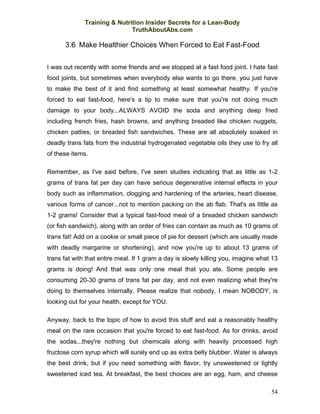 Training & Nutrition Insider Secrets for a Lean-Body
                              TruthAboutAbs.com

      3.6 Make Healthier Choices When Forced to Eat Fast-Food

I was out recently with some friends and we stopped at a fast food joint. I hate fast
food joints, but sometimes when everybody else wants to go there, you just have
to make the best of it and find something at least somewhat healthy. If you're
forced to eat fast-food, here's a tip to make sure that you're not doing much
damage to your body...ALWAYS AVOID the soda and anything deep fried
including french fries, hash browns, and anything breaded like chicken nuggets,
chicken patties, or breaded fish sandwiches. These are all absolutely soaked in
deadly trans fats from the industrial hydrogenated vegetable oils they use to fry all
of these items.

Remember, as I've said before, I've seen studies indicating that as little as 1-2
grams of trans fat per day can have serious degenerative internal effects in your
body such as inflammation, clogging and hardening of the arteries, heart disease,
various forms of cancer...not to mention packing on the ab flab. That's as little as
1-2 grams! Consider that a typical fast-food meal of a breaded chicken sandwich
(or fish sandwich), along with an order of fries can contain as much as 10 grams of
trans fat! Add on a cookie or small piece of pie for dessert (which are usually made
with deadly margarine or shortening), and now you're up to about 13 grams of
trans fat with that entire meal. If 1 gram a day is slowly killing you, imagine what 13
grams is doing! And that was only one meal that you ate. Some people are
consuming 20-30 grams of trans fat per day, and not even realizing what they're
doing to themselves internally. Please realize that nobody, I mean NOBODY, is
looking out for your health, except for YOU.

Anyway, back to the topic of how to avoid this stuff and eat a reasonably healthy
meal on the rare occasion that you're forced to eat fast-food. As for drinks, avoid
the sodas...they're nothing but chemicals along with heavily processed high
fructose corn syrup which will surely end up as extra belly blubber. Water is always
the best drink, but if you need something with flavor, try unsweetened or lightly
sweetened iced tea. At breakfast, the best choices are an egg, ham, and cheese

                                                                                    54
 