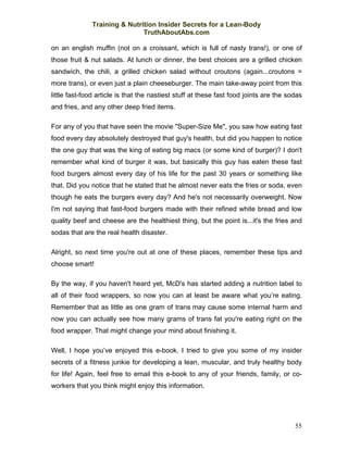Training & Nutrition Insider Secrets for a Lean-Body
                              TruthAboutAbs.com

on an english muffin (not on a croissant, which is full of nasty trans!), or one of
those fruit & nut salads. At lunch or dinner, the best choices are a grilled chicken
sandwich, the chili, a grilled chicken salad without croutons (again...croutons =
more trans), or even just a plain cheeseburger. The main take-away point from this
little fast-food article is that the nastiest stuff at these fast food joints are the sodas
and fries, and any other deep fried items.

For any of you that have seen the movie "Super-Size Me", you saw how eating fast
food every day absolutely destroyed that guy's health, but did you happen to notice
the one guy that was the king of eating big macs (or some kind of burger)? I don't
remember what kind of burger it was, but basically this guy has eaten these fast
food burgers almost every day of his life for the past 30 years or something like
that. Did you notice that he stated that he almost never eats the fries or soda, even
though he eats the burgers every day? And he's not necessarily overweight. Now
I'm not saying that fast-food burgers made with their refined white bread and low
quality beef and cheese are the healthiest thing, but the point is...it's the fries and
sodas that are the real health disaster.

Alright, so next time you're out at one of these places, remember these tips and
choose smart!

By the way, if you haven't heard yet, McD's has started adding a nutrition label to
all of their food wrappers, so now you can at least be aware what you’re eating.
Remember that as little as one gram of trans may cause some internal harm and
now you can actually see how many grams of trans fat you're eating right on the
food wrapper. That might change your mind about finishing it.

Well, I hope you’ve enjoyed this e-book. I tried to give you some of my insider
secrets of a fitness junkie for developing a lean, muscular, and truly healthy body
for life! Again, feel free to email this e-book to any of your friends, family, or co-
workers that you think might enjoy this information.




                                                                                        55
 