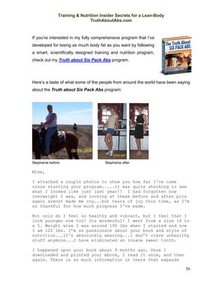 Training & Nutrition Insider Secrets for a Lean-Body
                               TruthAboutAbs.com



If you’re interested in my fully comprehensive program that I’ve
developed for losing as much body fat as you want by following
a smart, scientifically designed training and nutrition program,
check out my Truth about Six Pack Abs program.




Here’s a taste of what some of the people from around the world have been saying
about the Truth about Six Pack Abs program:




Stephanie before                      Stephanie after

Mike,

I attached a couple photos to show you how far I've come
since starting your program.....it was quite shocking to see
what I looked like just last year!! I had forgotten how
overweight I was, and looking at these before and after pics
again almost made me cry...but tears of joy this time, as I'm
so thankful for how much progress I've made.

Not only do I feel so healthy and vibrant, but I feel that I
look younger now too! Its wonderful! I went from a size 14 to
a 5. Weight wise I was around 190 lbs when I started and now
I am 120 lbs. I’m so passionate about your book and style of
nutrition...it's absolutely amazing...I don’t crave unhealthy
stuff anymore...I have eliminated an insane sweet tooth.

I happened upon your book about 9 months ago. Once I
downloaded and printed your ebook, I read it once, and then
again. There is so much information in there that expands

                                                                             56
 