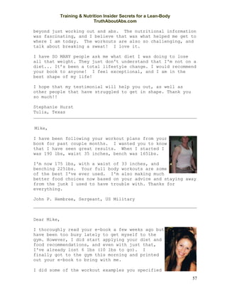 Training & Nutrition Insider Secrets for a Lean-Body
                             TruthAboutAbs.com

beyond just working out and abs. The nutritional information
was fascinating, and I believe that was what helped me get to
where I am today. The workouts are also so challenging, and
talk about breaking a sweat! I love it.

I have SO MANY people ask me what diet I was doing to lose
all that weight. They just don't understand that I'm not on a
diet... It’s been a total lifestyle change. I would recommend
your book to anyone! I feel exceptional, and I am in the
best shape of my life!

I hope that my testimonial will help you out, as well as
other people that have struggled to get in shape. Thank you
so much!!

Stephanie Hurst
Tulia, Texas


 Mike,

I have been following your workout plans from your
book for past couple months. I wanted you to know
that I have seen great results. When I started I
was 190 lbs, waist 35 inches, bench was 165lbs.

I'm now 175 lbs, with a waist of 33 inches, and
benching 225lbs. Your full body workouts are some
of the best I've ever used. I'm also making much
better food choices now based on your advice and staying away
from the junk I used to have trouble with. Thanks for
everything.

John P. Hembree, Sergeant, US Military



Dear Mike,

I thoroughly read your e-book a few weeks ago but
have been too busy lately to get myself to the
gym. However, I did start applying your diet and
food recommendations, and even with just that,
I've already lost 6 lbs (10 lbs to go). I
finally got to the gym this morning and printed
out your e-book to bring with me.

I did some of the workout examples you specified
                                                                    57
 