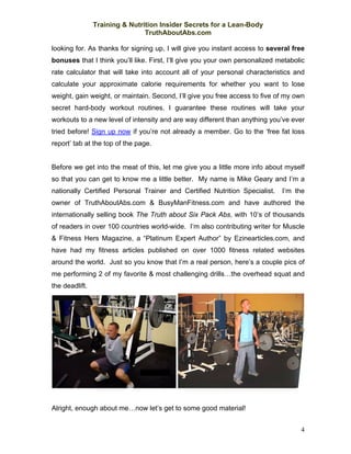Training & Nutrition Insider Secrets for a Lean-Body
                                TruthAboutAbs.com

looking for. As thanks for signing up, I will give you instant access to several free
bonuses that I think you’ll like. First, I’ll give you your own personalized metabolic
rate calculator that will take into account all of your personal characteristics and
calculate your approximate calorie requirements for whether you want to lose
weight, gain weight, or maintain. Second, I’ll give you free access to five of my own
secret hard-body workout routines. I guarantee these routines will take your
workouts to a new level of intensity and are way different than anything you’ve ever
tried before! Sign up now if you’re not already a member. Go to the ‘free fat loss
report’ tab at the top of the page.


Before we get into the meat of this, let me give you a little more info about myself
so that you can get to know me a little better. My name is Mike Geary and I’m a
nationally Certified Personal Trainer and Certified Nutrition Specialist.     I’m the
owner of TruthAboutAbs.com & BusyManFitness.com and have authored the
internationally selling book The Truth about Six Pack Abs, with 10’s of thousands
of readers in over 100 countries world-wide. I’m also contributing writer for Muscle
& Fitness Hers Magazine, a “Platinum Expert Author” by Ezinearticles.com, and
have had my fitness articles published on over 1000 fitness related websites
around the world. Just so you know that I’m a real person, here’s a couple pics of
me performing 2 of my favorite & most challenging drills…the overhead squat and
the deadlift.




Alright, enough about me…now let’s get to some good material!


                                                                                    4
 