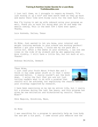 Training & Nutrition Insider Secrets for a Lean-Body
                          TruthAboutAbs.com

I just tell them, as I struggle to regain my breath, "I'm
just mixing it up a bit" and then watch them as they go back
and waste their time with bicep curls for the next half hour.

Now I'm trying to get my wife onboard using your program as
well. Thank you so much for doing what you do and keep the
emails coming. This is the best $39 I have ever spent.
Thanks,

Luis Acevedo, Dallas, Texas




Hi Mike. Just wanted to let you know, your interval and
weight training methods in your e-book are working perfect!
Before i got your e-book, i could see my six pack abs a
little bit. After a few weeks on your workouts, i can now see
lines on the side of my stomach and my abs appearing even
more visibly. I still have a little fat, but not much at all.
Thanks!

Andreas Beirholm, Denmark



"Dear Mike,
I just read your Truth About 6-Pack Abs and I
think it has some great stuff in it that I never
realized before. I really couldn't put the book
down. I enjoy the fact that you are not just
telling readers what to do with a promise that
results will be achieved, but explaining the reasons behind
your strategy supported by research.

I have been exercising on my own my entire life, but I really
hit a plateau during the last few years, and this program has
given me new motivation and kickstarted my results. Thanks
Mike!"

Pete Maguire, Brookline, Mass.




Hi Mike

I was searching for a program to genuinely help me lose body
fat and get a six pack. I came across your website and the

                                                                 59
 