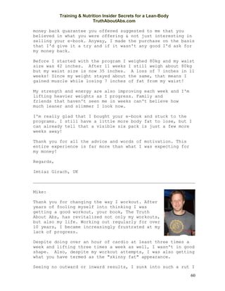 Training & Nutrition Insider Secrets for a Lean-Body
                           TruthAboutAbs.com

money back guarantee you offered suggested to me that you
believed in what you were offering & not just interesting in
selling your e-book. Anyway, I made the purchase on the basis
that I'd give it a try and if it wasn't any good I'd ask for
my money back.

Before I started with the program I        weighed 80kg and my waist
size was 42 inches. After 11 weeks         I still weigh about 80kg
but my waist size is now 35 inches.         A loss of 7 inches in 11
weeks! Since my weight stayed about        the same, that means I
gained muscle while losing 7 inches        of fat from my waist!

My strength and energy are also improving each week and I'm
lifting heavier weights as I progress. Family and
friends that haven't seen me in weeks can't believe how
much leaner and slimmer I look now.

I'm really glad that I bought your e-book and stuck to the
programs. I still have a little more body fat to lose, but I
can already tell that a visible six pack is just a few more
weeks away!

Thank you for all the advice and words of motivation. This
entire experience is far more than what I was expecting for
my money!

Regards,

Imtiaz Girach, UK



Mike:

Thank you for changing the way I workout. After
years of fooling myself into thinking I was
getting a good workout, your book, The Truth
About Abs, has revitalized not only my workouts,
but also my life. Working out regularly for over
10 years, I became increasingly frustrated at my
lack of progress.

Despite doing over an hour of cardio at least three times a
week and lifting three times a week as well, I wasn't in good
shape. Also, despite my workout attempts, I was also getting
what you have termed as the "skinny fat" appearance.

Seeing no outward or inward results, I sunk into such a rut I
                                                                  60
 
