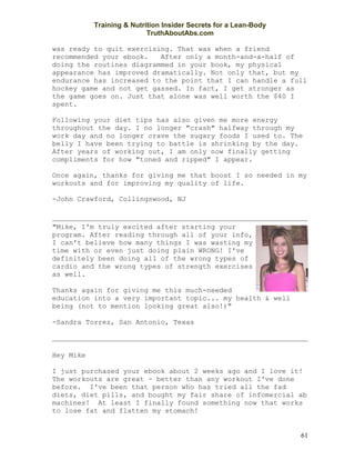 Training & Nutrition Insider Secrets for a Lean-Body
                           TruthAboutAbs.com

was ready to quit exercising. That was when a friend
recommended your ebook.   After only a month-and-a-half of
doing the routines diagrammed in your book, my physical
appearance has improved dramatically. Not only that, but my
endurance has increased to the point that I can handle a full
hockey game and not get gassed. In fact, I get stronger as
the game goes on. Just that alone was well worth the $40 I
spent.

Following your diet tips has also given me more energy
throughout the day. I no longer "crash" halfway through my
work day and no longer crave the sugary foods I used to. The
belly I have been trying to battle is shrinking by the day.
After years of working out, I am only now finally getting
compliments for how "toned and ripped" I appear.

Once again, thanks for giving me that boost I so needed in my
workouts and for improving my quality of life.

-John Crawford, Collingswood, NJ



"Mike, I'm truly excited after starting your
program. After reading through all of your info,
I can't believe how many things I was wasting my
time with or even just doing plain WRONG! I've
definitely been doing all of the wrong types of
cardio and the wrong types of strength exercises
as well.

Thanks again for giving me this much-needed
education into a very important topic... my health & well
being (not to mention looking great also!)"

-Sandra Torrez, San Antonio, Texas



Hey Mike

I just purchased your ebook about 2 weeks ago and I love it!
The workouts are great - better than any workout I've done
before. I've been that person who has tried all the fad
diets, diet pills, and bought my fair share of infomercial ab
machines! At least I finally found something now that works
to lose fat and flatten my stomach!


                                                                  61
 