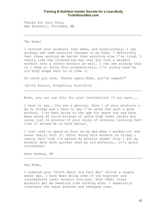Training & Nutrition Insider Secrets for a Lean-Body
                            TruthAboutAbs.com

Thanks for your help,
Amy Brunetti, Chicopee, MA



"Hi Mike!

I started your workouts last week, and surprisingly, I can
already see some positive changes to my body! I definitely
feel these working me better than anything else I've tried. I
really like the interesting way that you turn a weights
workout into a cardio workout as well. I can see already that
if I keep on doing this progressively, I'll surely have my
old body shape back in no time :)

Ok catch you soon. Thanks again Mike, you're superb!"

-Ellin Hazrin, Kingsford, Australia


Mike, you can use this for your testimonials if you want...

I have to say...You are a genious. Gave 1 of your workouts a
go on friday and i have to say i've never had such a good
workout. I've been going to the gym for years now and have
been doing 40 solid minutes of quite high level cardio but
using just 10 minutes of your style of inverval training felt
like it worked me so much better.

I also used to spend an hour on my abs when i worked out and
never really felt it. After doing this workout on friday i
really felt like i'd earned my protein shake! Plus I got my
workout done much quicker than my old workouts...It's quite
incredible!

Dave Haddow, UK


Hey Mike,

I ordered your 'Truth About Six Pack Abs' online a couple
weeks ago. I have been doing some of the beginner and
intermediate level workout routines. HOLY CRAP, those
workouts get me sweating like nothing else. I especially
love/hate the squat presses and renegade rows.



                                                                   62
 