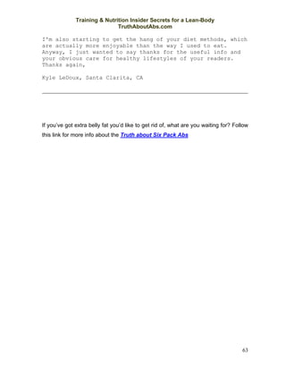 Training & Nutrition Insider Secrets for a Lean-Body
                              TruthAboutAbs.com

I'm also starting to get the hang of your diet methods, which
are actually more enjoyable than the way I used to eat.
Anyway, I just wanted to say thanks for the useful info and
your obvious care for healthy lifestyles of your readers.
Thanks again,

Kyle LeDoux, Santa Clarita, CA

                                                                                            




If you’ve got extra belly fat you’d like to get rid of, what are you waiting for? Follow
this link for more info about the Truth about Six Pack Abs




                                                                                     63
 