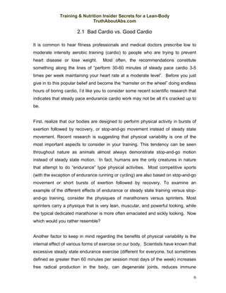 Training & Nutrition Insider Secrets for a Lean-Body
                             TruthAboutAbs.com

                      2.1 Bad Cardio vs. Good Cardio

It is common to hear fitness professionals and medical doctors prescribe low to
moderate intensity aerobic training (cardio) to people who are trying to prevent
heart disease or lose weight.       Most often, the recommendations constitute
something along the lines of “perform 30-60 minutes of steady pace cardio 3-5
times per week maintaining your heart rate at a moderate level”. Before you just
give in to this popular belief and become the “hamster on the wheel” doing endless
hours of boring cardio, I’d like you to consider some recent scientific research that
indicates that steady pace endurance cardio work may not be all it’s cracked up to
be.


First, realize that our bodies are designed to perform physical activity in bursts of
exertion followed by recovery, or stop-and-go movement instead of steady state
movement. Recent research is suggesting that physical variability is one of the
most important aspects to consider in your training. This tendency can be seen
throughout nature as animals almost always demonstrate stop-and-go motion
instead of steady state motion. In fact, humans are the only creatures in nature
that attempt to do “endurance” type physical activities. Most competitive sports
(with the exception of endurance running or cycling) are also based on stop-and-go
movement or short bursts of exertion followed by recovery. To examine an
example of the different effects of endurance or steady state training versus stop-
and-go training, consider the physiques of marathoners versus sprinters. Most
sprinters carry a physique that is very lean, muscular, and powerful looking, while
the typical dedicated marathoner is more often emaciated and sickly looking. Now
which would you rather resemble?


Another factor to keep in mind regarding the benefits of physical variability is the
internal effect of various forms of exercise on our body. Scientists have known that
excessive steady state endurance exercise (different for everyone, but sometimes
defined as greater than 60 minutes per session most days of the week) increases
free radical production in the body, can degenerate joints, reduces immune

                                                                                   6
 