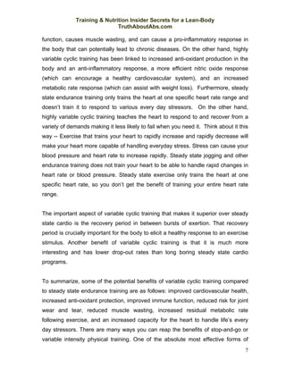 Training & Nutrition Insider Secrets for a Lean-Body
                              TruthAboutAbs.com

function, causes muscle wasting, and can cause a pro-inflammatory response in
the body that can potentially lead to chronic diseases. On the other hand, highly
variable cyclic training has been linked to increased anti-oxidant production in the
body and an anti-inflammatory response, a more efficient nitric oxide response
(which can encourage a healthy cardiovascular system), and an increased
metabolic rate response (which can assist with weight loss). Furthermore, steady
state endurance training only trains the heart at one specific heart rate range and
doesn’t train it to respond to various every day stressors. On the other hand,
highly variable cyclic training teaches the heart to respond to and recover from a
variety of demands making it less likely to fail when you need it. Think about it this
way -- Exercise that trains your heart to rapidly increase and rapidly decrease will
make your heart more capable of handling everyday stress. Stress can cause your
blood pressure and heart rate to increase rapidly. Steady state jogging and other
endurance training does not train your heart to be able to handle rapid changes in
heart rate or blood pressure. Steady state exercise only trains the heart at one
specific heart rate, so you don’t get the benefit of training your entire heart rate
range.


The important aspect of variable cyclic training that makes it superior over steady
state cardio is the recovery period in between bursts of exertion. That recovery
period is crucially important for the body to elicit a healthy response to an exercise
stimulus. Another benefit of variable cyclic training is that it is much more
interesting and has lower drop-out rates than long boring steady state cardio
programs.


To summarize, some of the potential benefits of variable cyclic training compared
to steady state endurance training are as follows: improved cardiovascular health,
increased anti-oxidant protection, improved immune function, reduced risk for joint
wear and tear, reduced muscle wasting, increased residual metabolic rate
following exercise, and an increased capacity for the heart to handle life’s every
day stressors. There are many ways you can reap the benefits of stop-and-go or
variable intensity physical training. One of the absolute most effective forms of
                                                                                    7
 