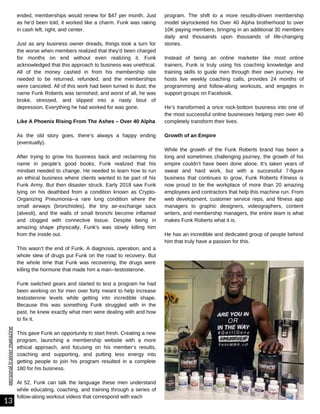 personal
trainer
magazine
ended, memberships would renew for $47 per month. Just
as he’d been told, it worked like a charm. Funk was raking
in cash left, right, and center.
Just as any business owner dreads, things took a turn for
the worse when members realized that they’d been charged
for months on end without even realizing it. Funk
acknowledged that this approach to business was unethical.
All of the money cashed in from his membership site
needed to be returned, refunded, and the memberships
were canceled. All of this work had been turned to dust; the
name Funk Roberts was tarnished; and worst of all, he was
broke, stressed, and slipped into a nasty bout of
depression. Everything he had worked for was gone.
Like A Phoenix Rising From The Ashes – Over 40 Alpha
As the old story goes, there’s always a happy ending
(eventually).
After trying to grow his business back and reclaiming his
name in people’s good books, Funk realized that his
mindset needed to change. He needed to learn how to run
an ethical business where clients wanted to be part of his
Funk Army. But then disaster struck. Early 2018 saw Funk
lying on his deathbed from a condition known as Crypto-
Organizing Pneumonia--a rare lung condition where the
small airways (bronchioles), the tiny air-exchange sacs
(alveoli), and the walls of small bronchi become inflamed
and clogged with connective tissue. Despite being in
amazing shape physically, Funk's was slowly killing him
from the inside out.
This wasn’t the end of Funk. A diagnosis, operation, and a
whole slew of drugs put Funk on the road to recovery. But
the whole time that Funk was recovering, the drugs were
killing the hormone that made him a man--testosterone.
Funk switched gears and started to test a program he had
been working on for men over forty meant to help increase
testosterone levels while getting into incredible shape.
Because this was something Funk struggled with in the
past, he knew exactly what men were dealing with and how
to fix it.
This gave Funk an opportunity to start fresh. Creating a new
program, launching a membership website with a more
ethical approach, and focusing on his member’s results,
coaching and supporting, and putting less energy into
getting people to join his program resulted in a complete
180 for his business.
At 52, Funk can talk the language these men understand
while educating, coaching, and training through a series of
follow-along workout videos that correspond with each
13
program. The shift to a more results-driven membership
model skyrocketed his Over 40 Alpha brotherhood to over
10K paying members, bringing in an additional 30 members
daily and thousands upon thousands of life-changing
stories.
Instead of being an online marketer like most online
trainers, Funk is truly using his coaching knowledge and
training skills to guide men through their own journey. He
hosts live weekly coaching calls, provides 24 months of
programming and follow-along workouts, and engages in
support groups on Facebook.
He’s transformed a once rock-bottom business into one of
the most successful online businesses helping men over 40
completely transform their lives.
Growth of an Empire
While the growth of the Funk Roberts brand has been a
long and sometimes challenging journey, the growth of his
empire couldn’t have been done alone. It’s taken years of
sweat and hard work, but with a successful 7-figure
business that continues to grow, Funk Roberts Fitness is
now proud to be the workplace of more than 20 amazing
employees and contractors that help this machine run. From
web development, customer service reps, and fitness app
managers to graphic designers, videographers, content
writers, and membership managers, the entire team is what
makes Funk Roberts what it is.
He has an incredible and dedicated group of people behind
him that truly have a passion for this.
 