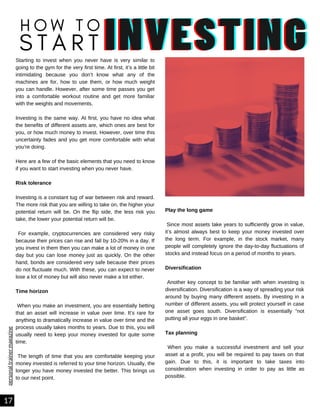 personal
trainer
magazine
Play the long game
Since most assets take years to sufficiently grow in value,
it’s almost always best to keep your money invested over
the long term. For example, in the stock market, many
people will completely ignore the day-to-day fluctuations of
stocks and instead focus on a period of months to years.
Diversification
Another key concept to be familiar with when investing is
diversification. Diversification is a way of spreading your risk
around by buying many different assets. By investing in a
number of different assets, you will protect yourself in case
one asset goes south. Diversification is essentially “not
putting all your eggs in one basket”.
Tax planning
When you make a successful investment and sell your
asset at a profit, you will be required to pay taxes on that
gain. Due to this, it is important to take taxes into
consideration when investing in order to pay as little as
possible.
Starting to invest when you never have is very similar to
going to the gym for the very first time. At first, it’s a little bit
intimidating because you don’t know what any of the
machines are for, how to use them, or how much weight
you can handle. However, after some time passes you get
into a comfortable workout routine and get more familiar
with the weights and movements.
Investing is the same way. At first, you have no idea what
the benefits of different assets are, which ones are best for
you, or how much money to invest. However, over time this
uncertainty fades and you get more comfortable with what
you’re doing.
Here are a few of the basic elements that you need to know
if you want to start investing when you never have.
Risk tolerance
Investing is a constant tug of war between risk and reward.
The more risk that you are willing to take on, the higher your
potential return will be. On the flip side, the less risk you
take, the lower your potential return will be.
For example, cryptocurrencies are considered very risky
because their prices can rise and fall by 10-20% in a day. If
you invest in them then you can make a lot of money in one
day but you can lose money just as quickly. On the other
hand, bonds are considered very safe because their prices
do not fluctuate much. With these, you can expect to never
lose a lot of money but will also never make a lot either.
Time horizon
When you make an investment, you are essentially betting
that an asset will increase in value over time. It’s rare for
anything to dramatically increase in value over time and the
process usually takes months to years. Due to this, you will
usually need to keep your money invested for quite some
time.
The length of time that you are comfortable keeping your
money invested is referred to your time horizon. Usually, the
longer you have money invested the better. This brings us
to our next point.
17
INVESTING
INVESTING
INVESTING
H O W T O
S T A R T
 