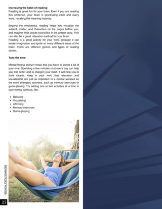 Relaxing
Visualizing
Affirming
Memory exercises
Game-playing
Increasing the habit of reading:
Reading is great fun for your brain. Even if you are reading
this sentence, your brain is processing each and every
word, recalling the meaning instantly.
Beyond the mechanics, reading helps you visualize the
subject, matter, and characters on the pages before you,
and imagine what voices sound like in the written story. This
can also be a great relaxation method for your brain.
Reading is a great activity for your mind because it can
evoke imagination and ignite so many different areas of the
brain. There are different genres and types of reading
stories.
Take the time:
Mental fitness doesn’t mean that you have to invest a lot of
your time. Spending a few minutes on it every day can help
you feel better and to sharpen your mind. It will help you to
think clearly. Keep in your mind that relaxation and
visualization are just as important in a mental workout as
the more energetic activities, such as memory exercises or
game-playing. Try adding one or two activities at a time to
your mental workout, like:
personal
trainer
magazine
25
 