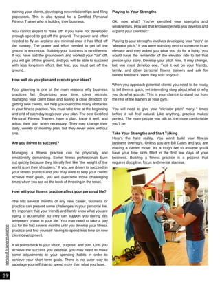 personal
trainer
magazine
training your clients, developing new relationships and filing
paperwork. This is also typical for a Certified Personal
Fitness Trainer who is building their business.
You cannot expect to “take off” if you have not developed
enough speed to get off the ground. The power and effort
needed to fly an airplane are minimal once it has lifted off
the runway. The power and effort needed to get off the
ground is enormous. Building your business is no different.
If you have laid the groundwork and worked your “tail” off,
you will get off the ground, and you will be able to succeed
with less long-term effort. But first, you must get off the
ground.
How well do you plan and execute your ideas?
Poor planning is one of the main reasons why business
practices fail. Organizing your time, client records,
managing your client base and having a clear direction for
getting new clients, will help you overcome many obstacles
in your fitness practice. You must take time at the beginning
and end of each day to go over your plan. The best Certified
Personal Fitness Trainers have a plan, know it well, and
adjust their plan when necessary. They may change their
daily, weekly or monthly plan, but they never work without
one.
Are you driven to succeed?
Managing a fitness practice can be physically and
emotionally demanding. Some fitness professionals burn
out quickly because they literally feel like “the weight of the
world is on their shoulders.” If you are driven to succeed in
your fitness practice and you truly want to help your clients
achieve their goals, you will overcome those challenging
times when you are on the brink of throwing in the towel.
How will your fitness practice affect your personal life?
The first several months of any new career, business or
practice can present some challenges in your personal life.
It’s important that your friends and family know what you are
trying to accomplish so they can support you during this
temporary phase in your life. You may need to take a pay
cut for the first several months until you develop your fitness
practice and find yourself having to spend less time on new
client development.
It all points back to your vision, purpose, and plan. Until you
achieve the success you deserve, you may need to make
some adjustments to your spending habits in order to
achieve your short-term goals. There is no surer way to
sabotage yourself than to spend more than what you have.
Playing to Your Strengths
OK, now what? You’ve identified your strengths and
weaknesses. How will that knowledge help you develop and
expand your client list?
Playing to your strengths involves developing your “story” or
“elevator pitch.” If you were standing next to someone in an
elevator and they asked you what you do for a living, you
would have the remainder of the elevator ride to tell that
person your story. Develop your pitch now. It may change,
but you must develop one. Test it out on your friends,
family, and other personal fitness trainers and ask for
honest feedback. Were they sold on you?
When you approach potential clients you need to be ready
to tell them a quick, yet interesting story about what or why
you do what you do. This is your chance to stand out from
the rest of the trainers at your gym.
You will need to give your “elevator pitch” many “ times
before it will feel natural. Like anything, practice makes
perfect. The more people you talk to, the more comfortable
you’ll be.
Take Your Strengths and Start Talking
Here’s the hard reality. You won’t build your fitness
business overnight. Unless you are Bill Gates and you are
making a career move, it’s a tough bet to assume you’ll
have your time slots filled in the first few days of your
business. Building a fitness practice is a process that
requires discipline, focus and mental stamina.
29
 