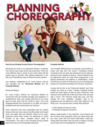 personal
trainer
magazine
PLANNING
37
Only change one thing at a time.
Gradually change the movement.
Freestyle Method
The Freestyle Method gives an instructor more freedom to
create and play with new moves. Freestyling involves
movements that are built and sequenced by the instructor
during the class, layering as they go. These movements can
be sequenced either by using linear progressions or by
placing movements into patterns or combinations. Linear
movements are easier for instructors to use in the beginning
because the movement develops from the prior movement.
A great drill for this is the “Follow Me Method” and “Only
change one thing at a time.” Candice Copeland Brooks
would use these types of drills to teach instructors. One
instructor to be would start at the front of the room and start
with a march. The instructor would add arms, and then
change the arms gradually. Changes need to be
progressive and not abrupt so a front raise might turn into
bicep curls. The only two rules of these drills would be:
1.
2.
Being a great leader is very important. Your students will
feel so much more successful if they can follow along with
you. Also, avoid TMI (Too Much Information). Keep your
cueing short and sweet. Only cue when a change is coming
up or to give some encouragement or motivation.
How Do you Develop Group Fitness Choreography?
Delivering the result in an organized method is essential.
You need to have a plan and a way to get there. There are
a few different ways to arrive at your result. Start with the
easiest way for yourself. After gaining experience in the
field, you’ll find different ways to deliver the same material.
Two methods, established by Dr. Lorna Francis, that are
very standard are the Structured Method and the
Freestyle Method.
Structured Method
Dr. Lorna Francis defines the Structured Method as
“movements that are formally arranged and repeated in a
predetermined order and usually performed to the same
piece of music each time the routine is used.” From Judi
Sheppard Missett from Jazzercise to Les Mills, this style is
predetermined and memorized by the instructor.
Some instructors feel more comfortable with this method
because they can trust a team of professionals to find good
music and apply safe and effective moves to the music.
Instructors know which moves are performed on which
phrases of the music, provided they’re good at
memorization. This style is less favorable among creative
types who enjoy new choreography frequently.
PLANNING
PLANNING
CHOREOGRAPHY
CHOREOGRAPHY
 