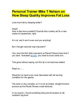 Personal Trainer Mike T Nelson on
How Sleep Quality Improves Fat Loss
Lose more fat by sleeping better?
What?
How is that even possible? Sounds like a snarky ad for a new
snake oil supplement, right.
It’s not, and it won’t even cost you anything!
But I thought exercise was important?
Yes, even the fine folks (sarcasm) at Planet Fitness know that if
you want increased fat loss, you need to move some iron.
That goes without saying, but this tip is not exercise related.
Read on......
Recently I've been even more fascinated with fat burning
(oxidation for the geeks).
The body is very complex, so it is not as simple, straight forward
process as the Planet Fitness crowd believes.
In my search, I found something that puts the breaks on fat
oxidation big time!
 