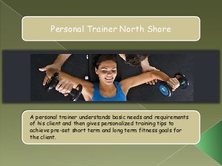 Personal Trainer North Shore




A personal trainer understands basic needs and requirements
of his client and then gives personalized training tips to
achieve pre-set short term and long term fitness goals for
the client.
 