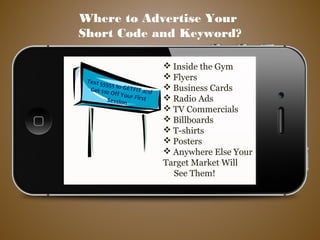  Inside the Gym
 Flyers
 Business Cards
 Radio Ads
 TV Commercials
 Billboards
 T-shirts
 Posters
 Anywhere Else Your
Target Market Will
See Them!
Where to Advertise Your
Short Code and Keyword?
Text 55555 to GETFIT andGet $10 Off Your FirstSession
 
