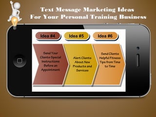 Text Message Marketing Ideas
For Your Personal Training Business
Idea #4Idea #4 Idea #5Idea #5 Idea #6Idea #6
Send Clients
Helpful Fitness
Tips from Time
to Time
Alert Clients
About New
Products and
Services
Send Your
Clients Special
Instructions
Before an
Appointment
 