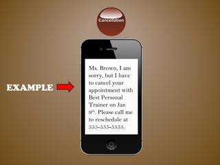 EXAMPLE
Ms. Brown, I am
sorry, but I have
to cancel your
appointment with
Best Personal
Trainer on Jan
9th
. Please call me
to reschedule at
555-555-5555.
CancellationCancellation
 