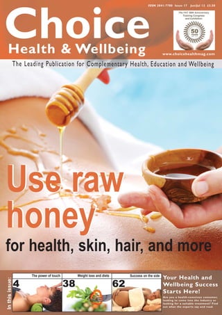 ISSN 2041-7780 Issue 17       Jun/Jul 12 £3.50




Choice
  Health & Wellbeing                                                                                 www.choicehealthmag.com

                 The Leading Publication for Complementary Health, Education and Wellbeing




Use raw
honey
for health, skin, hair, and more
                        The power of touch        Weight loss and diets        Success on the side
                                                                                                     Your Health and
In this issue:




                 4                           38                           62                         Wellbeing Success
                                                                                                     Starts Here!
                                                                                                     Are you a health-conscious consumer,
                                                                                                     looking to come into the industr y or
                                                                                                     looking for a suitable treatment? Find
                                                                                                     out what the exper ts say and read.
 