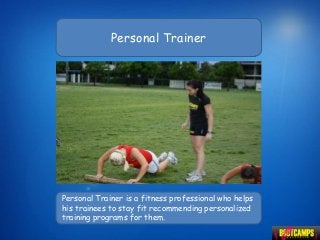 Personal Trainer




Personal Trainer is a fitness professional who helps
his trainees to stay fit recommending personalized
training programs for them.
 