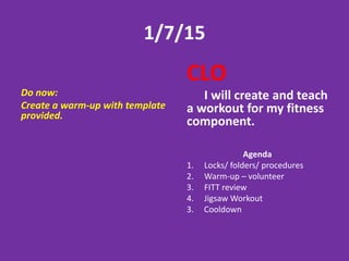 1/7/15
Do now:
Create a warm-up with template
provided.
CLO
I will create and teach
a workout for my fitness
component.
Agenda
1. Locks/ folders/ procedures
2. Warm-up – volunteer
3. FITT review
4. Jigsaw Workout
3. Cooldown
 
