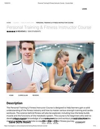 10/6/2019 Personal Training & Fitness Instructor Course - Course Gate
https://coursegate.co.uk/course/personal-training-fitness-instructor-course/ 1/13
( 8 REVIEWS )
HOME / COURSE / HEALTH AND CARE / PERSONAL TRAINING & FITNESS INSTRUCTOR COURSE
Personal Training & Fitness Instructor Course
539 STUDENTS
Description
The Personal Training & Fitness Instructor Course is designed to help learners gain a solid
understanding of the tness industry and how to master various strength training and cardio
workouts. The science behind tness will also be explored, including how the body builds
muscle and the functions of the metabolic system. This course is for beginners who wish to
develop their practical knowledge of everyday exercise and workout plans. It also provides
mental exercise, tips and tricks to stay motivated on their tness journey.
HOME CURRICULUM REVIEWS
LOGIN
 Get
Flash Sale!!
Save 50% Now!!
Ending Soon... USE COUPON
CG50GIFT01Hours
39Minutes
22Seconds
 