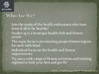 1. Join the ranks of the health enthusiasts who have
done it all to be healthy!
2. Studeo 55 is a boutique health club and fitness
centre.
3. The main focus is on ensuring proper fitness regime
for each individual
4. Individual focus on the health and fitness
requirements
5. Try out a wide range of fitness activities and training
regimes to look your best and get fit!
Call Us - 604.684.0544, Email - info@studeo55.ca
 
