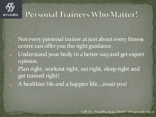 1. Not every personal trainer at just about every fitness
centre can offer you the right guidance.
2. Understand your body in a better way and get expert
opinion.
3. Plan right, workout right, eat right, sleep right and
get trained right!
4. A healthier life and a happier life… await you!
Call Us - 604.684.0544, Email - info@studeo55.ca
 