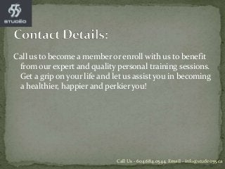 Call us to become a member or enroll with us to benefit
from our expert and quality personal training sessions.
Get a grip on your life and let us assist you in becoming
a healthier, happier and perkier you!
Call Us - 604.684.0544, Email - info@studeo55.ca
 