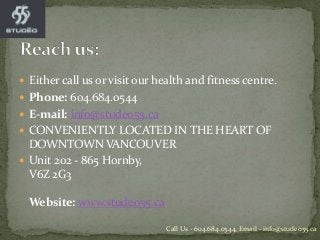  Either call us or visit our health and fitness centre.
 Phone: 604.684.0544
 E-mail: info@studeo55.ca
 CONVENIENTLY LOCATED IN THE HEART OF
DOWNTOWN VANCOUVER
 Unit 202 - 865 Hornby,
V6Z 2G3
Website: www.studeo55.ca
Call Us - 604.684.0544, Email - info@studeo55.ca
 