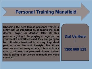Personal Training Mansfield
Choosing the best fitness personal trainer is
really just as important as choosing the best
doctor, lawyer, or dentist. After all, this
person is going to be playing a huge part in
your health and fitness and they are going to
be intimately involved in a very important
part of your life and lifestyle. For those
reasons and so many others, it is absolutely
vital to choose the personal fitness trainer
who is going to serve you in exactly the ways
you want.
Dial Us Here
:
1300 669 529
 