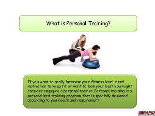 What is Personal Training?




If you want to really increase your fitness level, need
motivation to keep fit or want to look your best you might
consider engaging a personal trainer. Personal training is a
personalized training program that is specially designed
according to you needs and requirement.
 