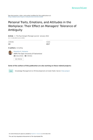 See discussions, stats, and author proﬁles for this publication at:
https://www.researchgate.net/publication/254311028
Personal Traits, Emotions, and Attitudes in the
Workplace: Their Eﬀect on Managers' Tolerance of
Ambiguity
Article  in  The Psychologist-Manager Journal · January 2012
DOI: 10.1080/10887156.2012.649991
CITATIONS
10
READS
657
2 authors, including:
Some of the authors of this publication are also working on these related projects:
Knowledge Management & HR Development at Greek Public Sector View project
Kleanthis K. Katsaros
ABMS The Open University Of Switzerland
26 PUBLICATIONS   58 CITATIONS   
SEE PROFILE
All content following this page was uploaded by Kleanthis K. Katsaros on 14 October 2015.
The user has requested enhancement of the downloaded ﬁle.
 