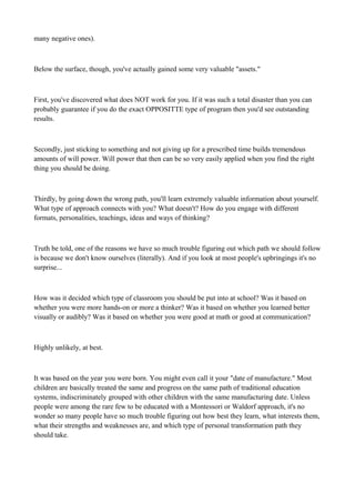 many negative ones).

Below the surface, though, you've actually gained some very valuable "assets."

First, you've discovered what does NOT work for you. If it was such a total disaster than you can
probably guarantee if you do the exact OPPOSITTE type of program then you'd see outstanding
results.

Secondly, just sticking to something and not giving up for a prescribed time builds tremendous
amounts of will power. Will power that then can be so very easily applied when you find the right
thing you should be doing.

Thirdly, by going down the wrong path, you'll learn extremely valuable information about yourself.
What type of approach connects with you? What doesn't? How do you engage with different
formats, personalities, teachings, ideas and ways of thinking?

Truth be told, one of the reasons we have so much trouble figuring out which path we should follow
is because we don't know ourselves (literally). And if you look at most people's upbringings it's no
surprise...

How was it decided which type of classroom you should be put into at school? Was it based on
whether you were more hands-on or more a thinker? Was it based on whether you learned better
visually or audibly? Was it based on whether you were good at math or good at communication?

Highly unlikely, at best.

It was based on the year you were born. You might even call it your "date of manufacture." Most
children are basically treated the same and progress on the same path of traditional education
systems, indiscriminately grouped with other children with the same manufacturing date. Unless
people were among the rare few to be educated with a Montessori or Waldorf approach, it's no
wonder so many people have so much trouble figuring out how best they learn, what interests them,
what their strengths and weaknesses are, and which type of personal transformation path they
should take.

 