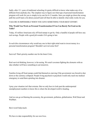Sadly, after 12+ years of traditional schooling it's pretty difficult to know what makes any of us
different from anybody else. The simplest way to figure out what type of personal transformation
program will work for you is simply to try one for 6-12 months. Sure you might go down the wrong
path but you'll learn a lot about yourself and will then be able to identify what really works for you.
FAILURE IS IMPOSSIBLE WHEN YOU GIVE SOMETHING YOUR BEST EFFORT.
Why Would You Work on Personal Transformation If You Can Barely Put Food on the
Table?
Today, 43 million Americans rely off food stamps to get by. Only a handful of people still have any
real savings. People with a good job wonder if it's going to last.

In such dire circumstances why would any one in their right mind want to invest money in a
personal transformation program? Shouldn't survival come first?

Survival! That's priority number one for the Inner Critic.

Real survival thinking, however, is far-seeing. We aren't cavemen fighting the elements with no
idea whether we'll have something to eat tomorrow.

Families living off food stamps could find themselves starving if the government was forced to shut
down or the currency collapsed. People living paycheck to paycheck would only need one medical
emergency to send them spiraling into disaster.

I pray your situation isn't that extreme. But we only have to look past the underreported
unemployment numbers to know this is where the developed world is heading.

And we can go on blaming the economy, the government, pollution, globalization, Wall Street and
WalMart.

But it won't help much.

We have to take responsibility for our own lives.

 