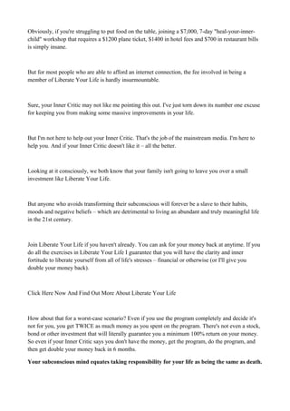 Obviously, if you're struggling to put food on the table, joining a $7,000, 7-day "heal-your-innerchild" workshop that requires a $1200 plane ticket, $1400 in hotel fees and $700 in restaurant bills
is simply insane.

But for most people who are able to afford an internet connection, the fee involved in being a
member of Liberate Your Life is hardly insurmountable.

Sure, your Inner Critic may not like me pointing this out. I've just torn down its number one excuse
for keeping you from making some massive improvements in your life.

But I'm not here to help out your Inner Critic. That's the job of the mainstream media. I'm here to
help you. And if your Inner Critic doesn't like it – all the better.

Looking at it consciously, we both know that your family isn't going to leave you over a small
investment like Liberate Your Life.

But anyone who avoids transforming their subconscious will forever be a slave to their habits,
moods and negative beliefs – which are detrimental to living an abundant and truly meaningful life
in the 21st century.

Join Liberate Your Life if you haven't already. You can ask for your money back at anytime. If you
do all the exercises in Liberate Your Life I guarantee that you will have the clarity and inner
fortitude to liberate yourself from all of life's stresses – financial or otherwise (or I'll give you
double your money back).

Click Here Now And Find Out More About Liberate Your Life

How about that for a worst-case scenario? Even if you use the program completely and decide it's
not for you, you get TWICE as much money as you spent on the program. There's not even a stock,
bond or other investment that will literally guarantee you a minimum 100% return on your money.
So even if your Inner Critic says you don't have the money, get the program, do the program, and
then get double your money back in 6 months.
Your subconscious mind equates taking responsibility for your life as being the same as death.

 