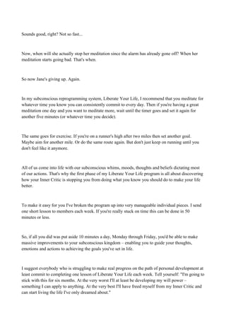 Sounds good, right? Not so fast...

Now, when will she actually stop her meditation since the alarm has already gone off? When her
meditation starts going bad. That's when.

So now Jane's giving up. Again.

In my subconscious reprogramming system, Liberate Your Life, I recommend that you meditate for
whatever time you know you can consistently commit to every day. Then if you're having a great
meditation one day and you want to meditate more, wait until the timer goes and set it again for
another five minutes (or whatever time you decide).

The same goes for exercise. If you're on a runner's high after two miles then set another goal.
Maybe aim for another mile. Or do the same route again. But don't just keep on running until you
don't feel like it anymore.

All of us come into life with our subconscious whims, moods, thoughts and beliefs dictating most
of our actions. That's why the first phase of my Liberate Your Life program is all about discovering
how your Inner Critic is stopping you from doing what you know you should do to make your life
better.

To make it easy for you I've broken the program up into very manageable individual pieces. I send
one short lesson to members each week. If you're really stuck on time this can be done in 50
minutes or less.

So, if all you did was put aside 10 minutes a day, Monday through Friday, you'd be able to make
massive improvements to your subconscious kingdom – enabling you to guide your thoughts,
emotions and actions to achieving the goals you've set in life.

I suggest everybody who is struggling to make real progress on the path of personal development at
least commit to completing one lesson of Liberate Your Life each week. Tell yourself: "I'm going to
stick with this for six months. At the very worst I'll at least be developing my will power –
something I can apply to anything. At the very best I'll have freed myself from my Inner Critic and
can start living the life I've only dreamed about."

 